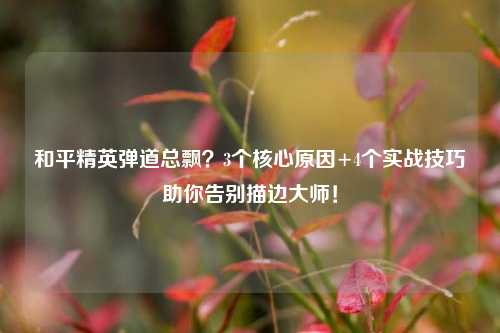 和平精英弹道总飘?3个核心原因+4个实战技巧助你告别描边大师!