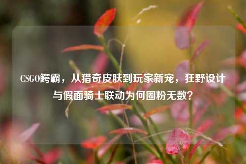 CSGO鳄霸，从猎奇皮肤到玩家新宠，狂野设计与假面骑士联动为何圈粉无数？