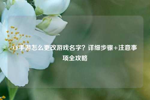 CF手游怎么更改游戏名字？详细步骤+注意事项全攻略