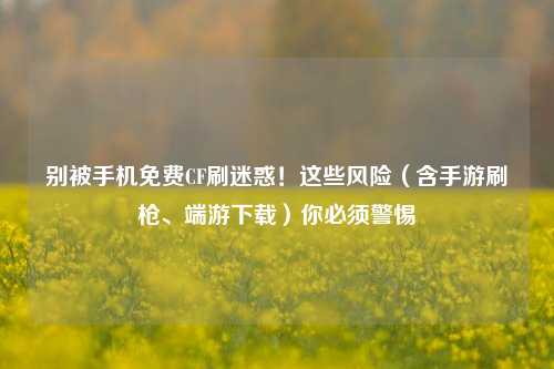 别被手机免费CF刷迷惑！这些风险（含手游刷枪、端游下载）你必须警惕