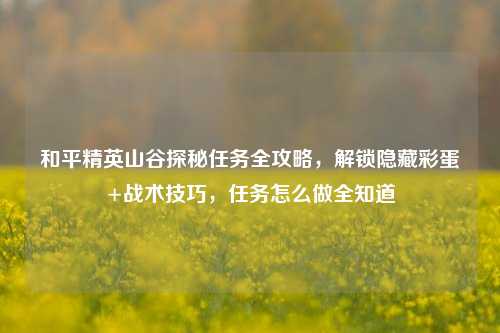 和平精英山谷探秘任务全攻略，解锁隐藏彩蛋+战术技巧，任务怎么做全知道