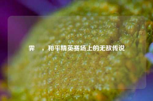 霁殎,和平精英赛场上的无敌传说