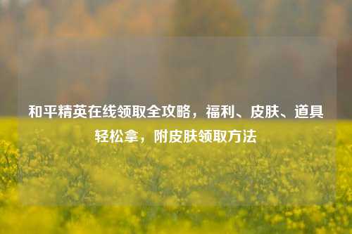 和平精英在线领取全攻略，福利、皮肤、道具轻松拿，附皮肤领取方法