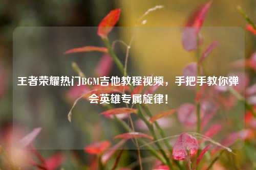 王者荣耀热门BGM吉他教程视频，手把手教你弹会英雄专属旋律！