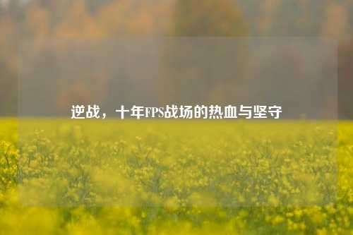 逆战，十年FPS战场的热血与坚守