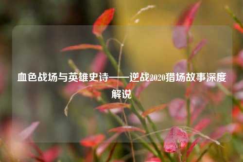 血色战场与英雄史诗——逆战2020猎场故事深度解说