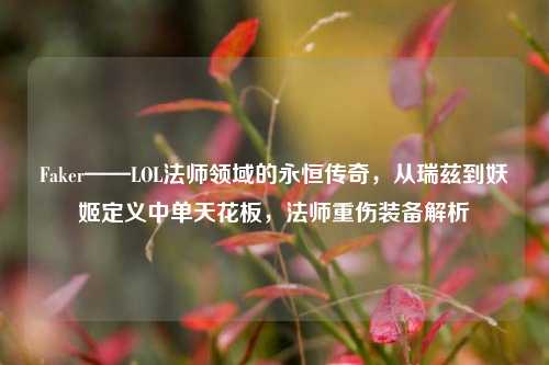 Faker——LOL法师领域的永恒传奇,从瑞兹到妖姬定义中单天花板,法师重伤装备解析