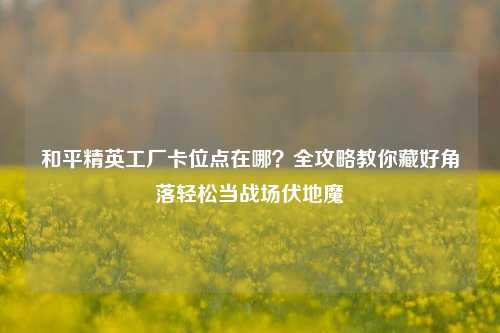 和平精英工厂卡位点在哪？全攻略教你藏好角落轻松当战场伏地魔
