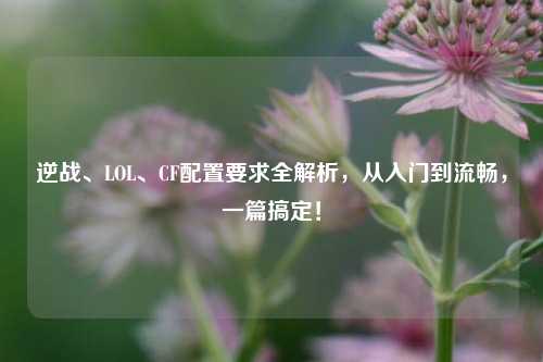 逆战、LOL、CF配置要求全解析，从入门到流畅，一篇搞定！