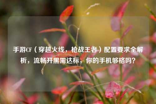手游CF（穿越火线，枪战王者）配置要求全解析，流畅开黑需达标，你的手机够格吗？