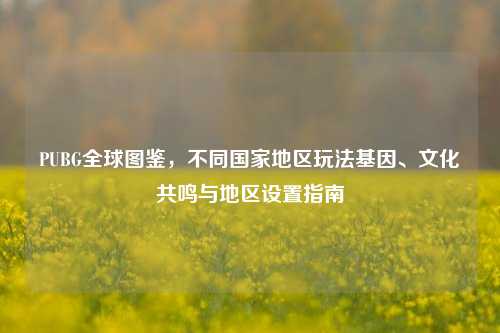 PUBG全球图鉴,不同国家地区玩法基因、文化共鸣与地区设置指南
