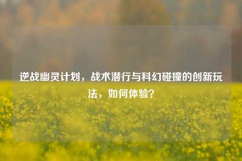 逆战幽灵计划,战术潜行与科幻碰撞的创新玩法,如何体验?
