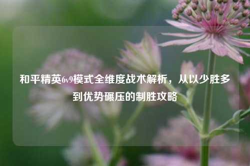 和平精英6v9模式全维度战术解析，从以少胜多到优势碾压的制胜攻略
