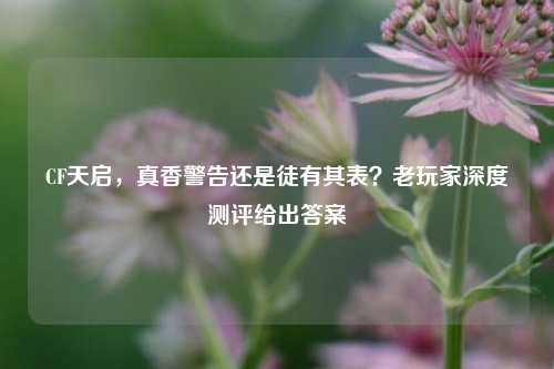 CF天启，真香警告还是徒有其表？老玩家深度测评给出答案