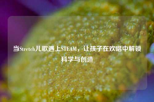 当Stretch儿歌遇上STEAM，让孩子在欢唱中解锁科学与创造