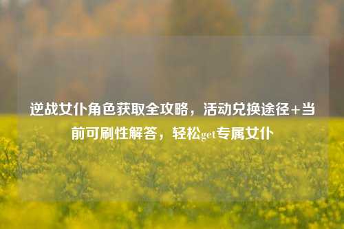 逆战女仆角色获取全攻略,活动兑换途径+当前可刷性解答,轻松get专属女仆