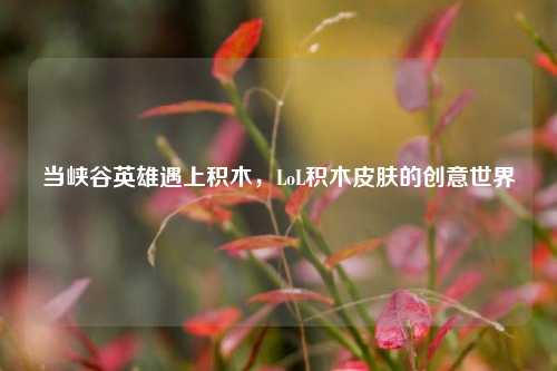 当峡谷英雄遇上积木，LoL积木皮肤的创意世界