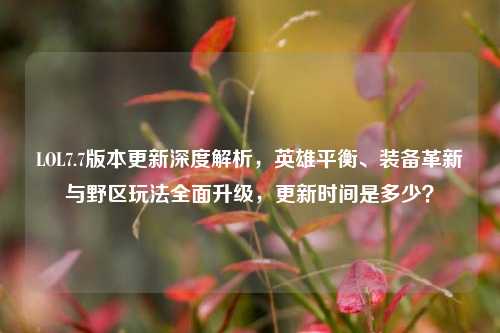 LOL7.7版本更新深度解析，英雄平衡、装备革新与野区玩法全面升级，更新时间是多少？