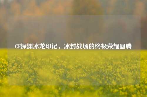 CF深渊冰龙印记,冰封战场的终极荣耀图腾