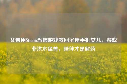 父亲用Steam恐怖游戏救回沉迷手机女儿,游戏非洪水猛兽,陪伴才是解药