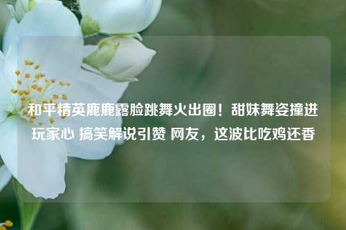 和平精英鹿鹿露脸跳舞火出圈！甜妹舞姿撞进玩家心 搞笑解说引赞 网友，这波比吃鸡还香