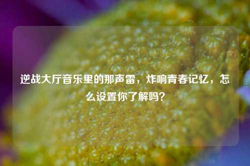 逆战大厅音乐里的那声雷,炸响青春记忆,怎么设置你了解吗?