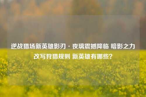 逆战猎场新英雄影刃·夜璃震撼降临 暗影之力改写狩猎规则 新英雄有哪些？