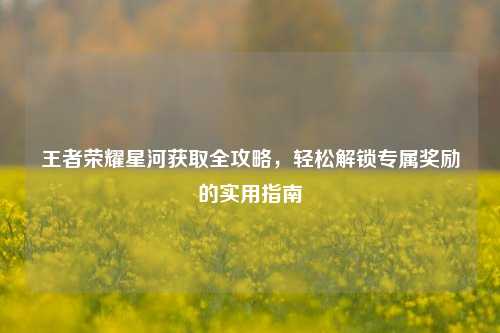 王者荣耀星河获取全攻略，轻松解锁专属奖励的实用指南