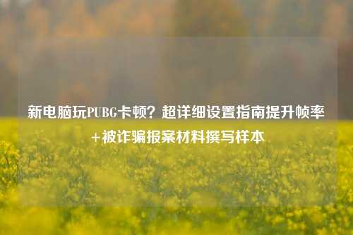新电脑玩PUBG卡顿？超详细设置指南提升帧率+被诈骗报案材料撰写样本