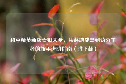 和平精英新版青铜大全，从落地成盒到苟分王者的新手进阶指南（附下载）