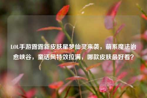 LOL手游露露新皮肤星梦仙灵来袭,萌系魔法治愈峡谷,童话风特效拉满,哪款皮肤最好看?