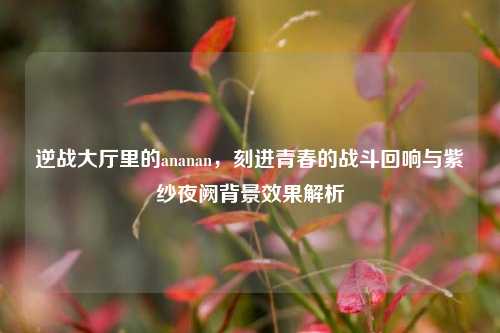 逆战大厅里的ananan,刻进青春的战斗回响与紫纱夜阙背景效果解析