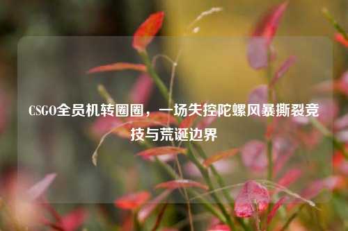 CSGO全员机转圈圈,一场失控陀螺风暴撕裂竞技与荒诞边界