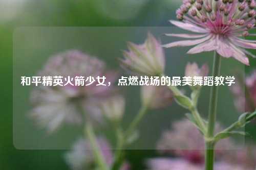 和平精英火箭少女,点燃战场的最美舞蹈教学