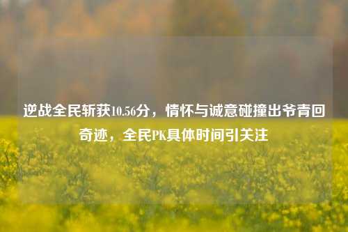 逆战全民斩获10.56分,情怀与诚意碰撞出爷青回奇迹,全民PK具体时间引关注