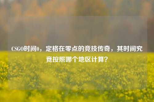 CSGO时间0,定格在零点的竞技传奇,其时间究竟按照哪个地区计算?