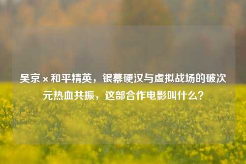 吴京×和平精英,银幕硬汉与虚拟战场的破次元热血共振,这部合作电影叫什么?
