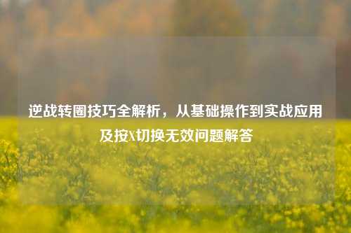 逆战转圈技巧全解析，从基础操作到实战应用及按X切换无效问题解答
