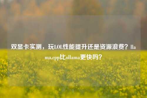 双显卡实测，玩LOL性能提升还是资源浪费？llama.cpp比ollama更快吗？