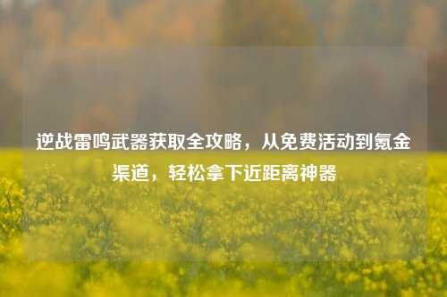 逆战雷鸣武器获取全攻略，从免费活动到氪金渠道，轻松拿下近距离神器