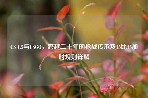 CS 1.5与CSGO，跨越二十年的枪战传承及15比15加时规则详解