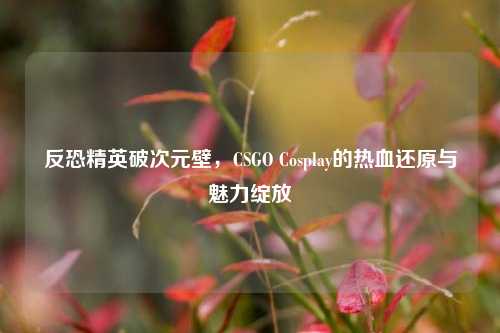 反恐精英破次元壁，CSGO Cosplay的热血还原与魅力绽放