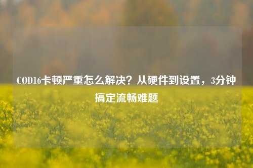 COD16卡顿严重怎么解决？从硬件到设置，3分钟搞定流畅难题
