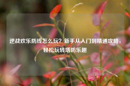 逆战欢乐防线怎么玩?新手从入门到精通攻略,轻松玩转塔防乐趣