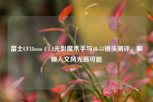 富士CF18mm f/1.4光影魔术手与18-55镜头测评，解锁人文风光新可能