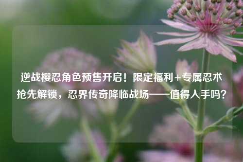 逆战樱忍角色预售开启!限定福利+专属忍术抢先解锁,忍界传奇降临战场——值得入手吗?
