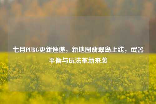 七月PUBG更新速递，新地图翡翠岛上线，武器平衡与玩法革新来袭