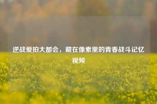 逆战爱拍大都会，藏在像素里的青春战斗记忆视频