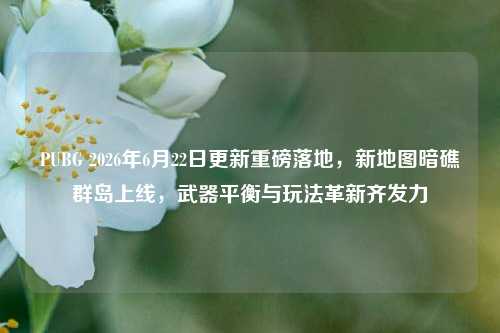 PUBG 2026年6月22日更新重磅落地,新地图暗礁群岛上线,武器平衡与玩法革新齐发力