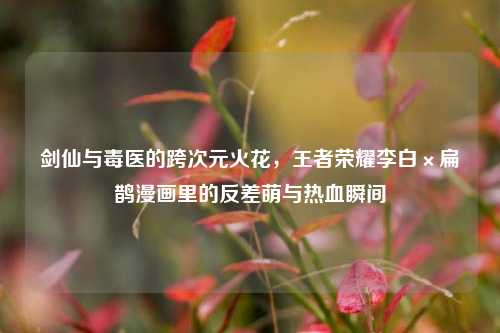 剑仙与毒医的跨次元火花,王者荣耀李白×扁鹊漫画里的反差萌与热血瞬间